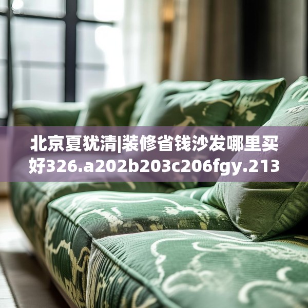 北京夏犹清|装修省钱沙发哪里买好326.a202b203c206fgy.21376673