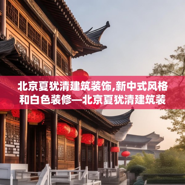 北京夏犹清建筑装饰,新中式风格和白色装修—北京夏犹清建筑装饰149.a25b26c29fgy.36fds