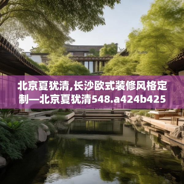 北京夏犹清,长沙欧式装修风格定制—北京夏犹清548.a424b425c428fgy.435wew