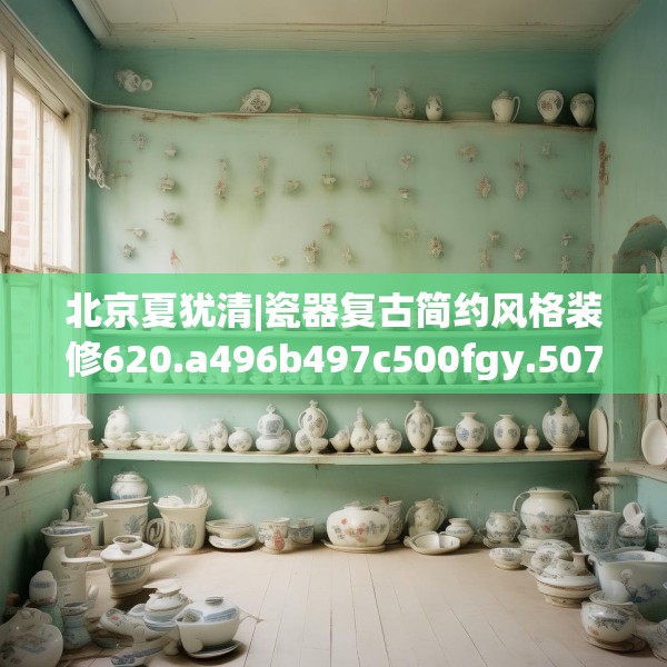 北京夏犹清|瓷器复古简约风格装修620.a496b497c500fgy.507wew