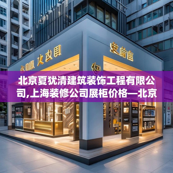 北京夏犹清建筑装饰工程有限公司,上海装修公司展柜价格—北京夏犹清建筑装饰工程有限公司504.a380b381c384fgy.391nbn