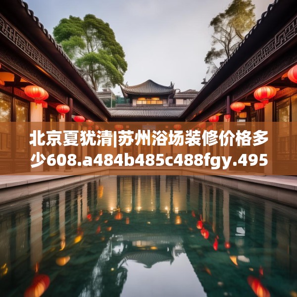 北京夏犹清|苏州浴场装修价格多少608.a484b485c488fgy.495xczxv