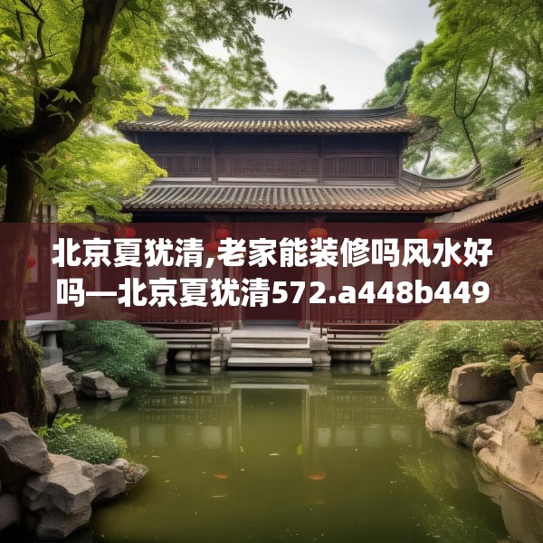 北京夏犹清,老家能装修吗风水好吗—北京夏犹清572.a448b449c452fgy.459xczxv