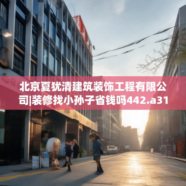 北京夏犹清建筑装饰工程有限公司|装修找小孙子省钱吗442.a318b319c322fgy.329sdA