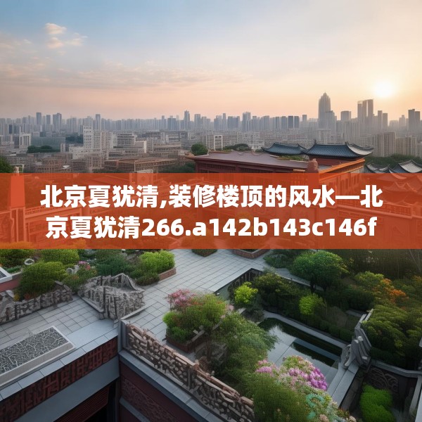 北京夏犹清,装修楼顶的风水—北京夏犹清266.a142b143c146fgy.153xczxv