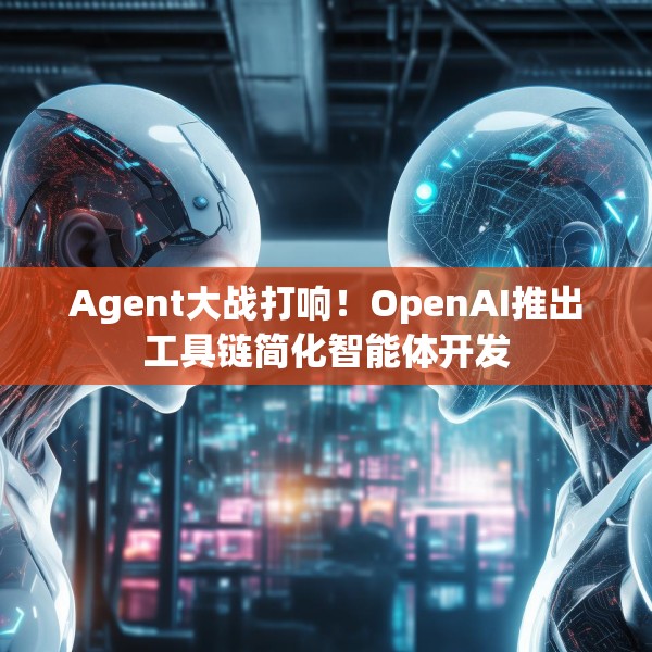 Agent大战打响！OpenAI推出工具链简化智能体开发