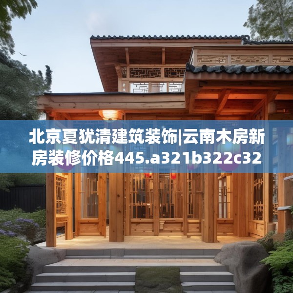 北京夏犹清建筑装饰|云南木房新房装修价格445.a321b322c325fgy.332poiy
