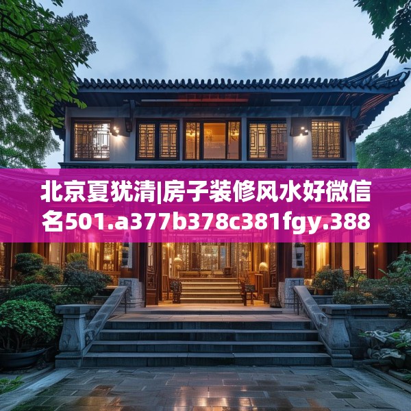 北京夏犹清|房子装修风水好微信名501.a377b378c381fgy.388fhsg