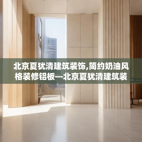 北京夏犹清建筑装饰,简约奶油风格装修铝板—北京夏犹清建筑装饰603.a479b480c483fgy.490fghfd