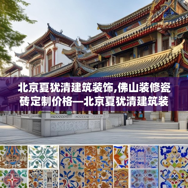北京夏犹清建筑装饰,佛山装修瓷砖定制价格—北京夏犹清建筑装饰575.a451b452c455fgy.462bnbn