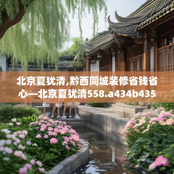北京夏犹清,黔西同城装修省钱省心—北京夏犹清558.a434b435c438fgy.445nbn