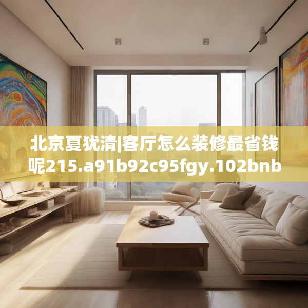 北京夏犹清|客厅怎么装修最省钱呢215.a91b92c95fgy.102bnbn