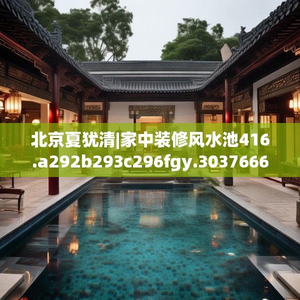 北京夏犹清|家中装修风水池416.a292b293c296fgy.30376668