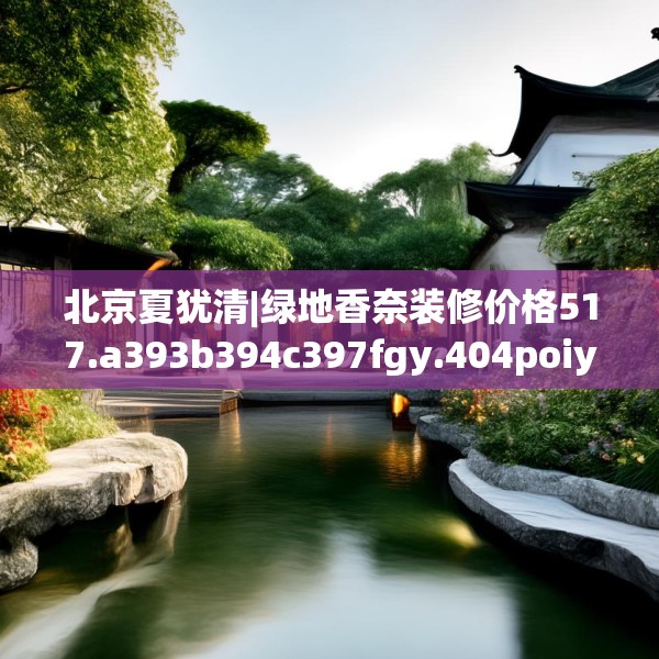 北京夏犹清|绿地香奈装修价格517.a393b394c397fgy.404poiy