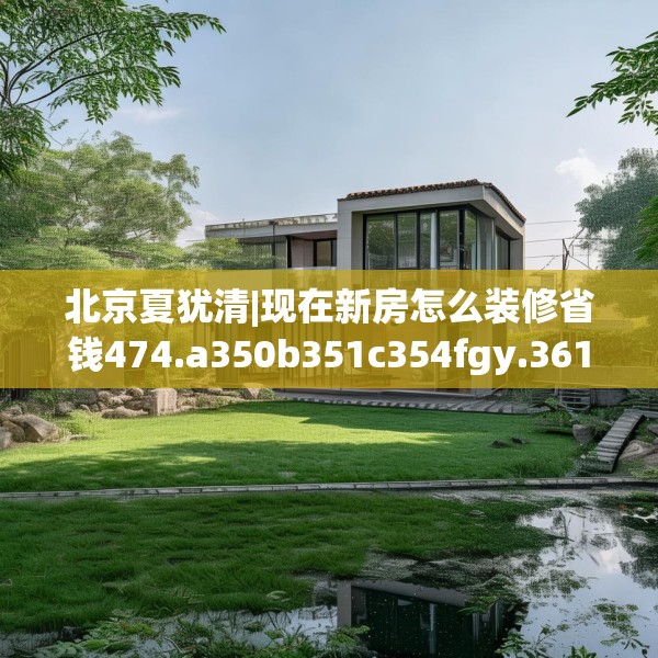北京夏犹清|现在新房怎么装修省钱474.a350b351c354fgy.361dsfds