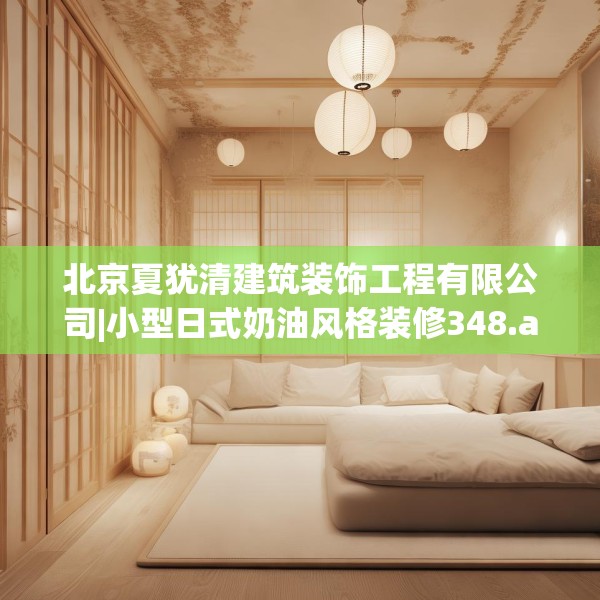 北京夏犹清建筑装饰工程有限公司|小型日式奶油风格装修348.a224b225c228fgy.235dsfds