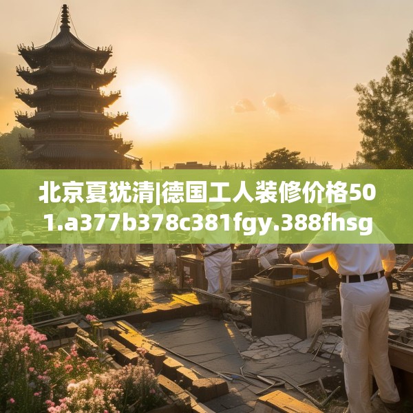 北京夏犹清|德国工人装修价格501.a377b378c381fgy.388fhsg