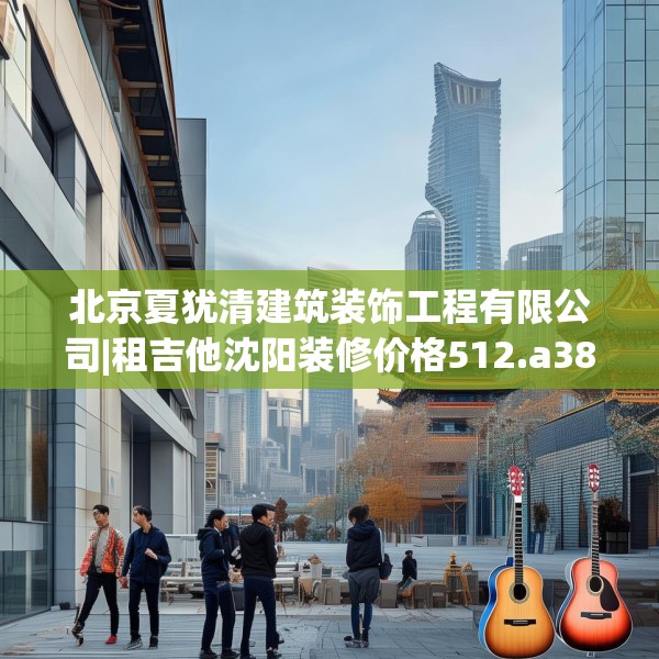 北京夏犹清建筑装饰工程有限公司|租吉他沈阳装修价格512.a388b389c392fgy.399wew