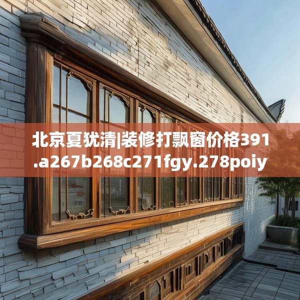 北京夏犹清|装修打飘窗价格391.a267b268c271fgy.278poiy