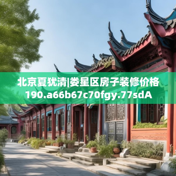 北京夏犹清|娄星区房子装修价格190.a66b67c70fgy.77sdA
