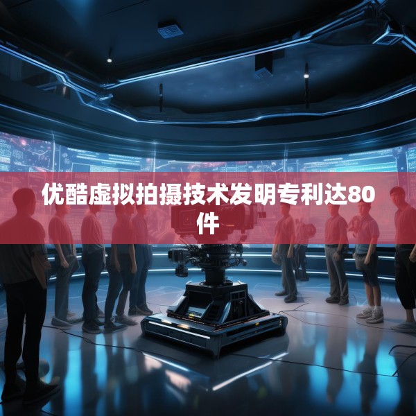 优酷虚拟拍摄技术发明专利达80件