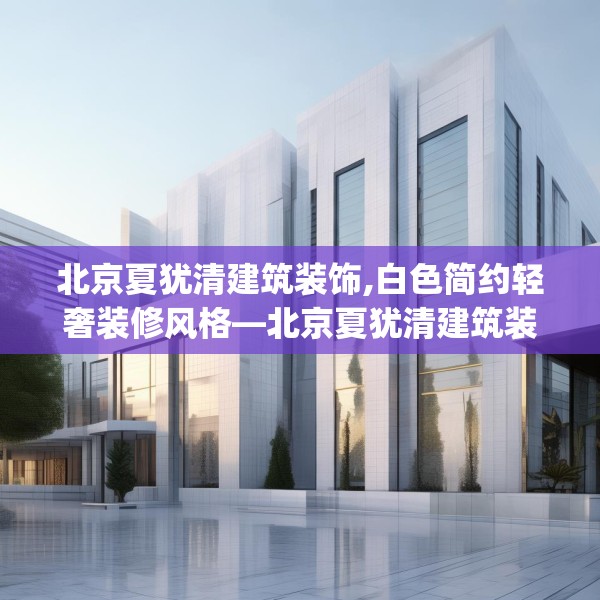 北京夏犹清建筑装饰,白色简约轻奢装修风格—北京夏犹清建筑装饰202.a78b79c82fgy.89htyj