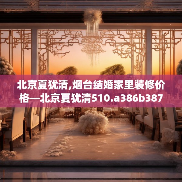 北京夏犹清,烟台结婚家里装修价格—北京夏犹清510.a386b387c390fgy.397dsfds