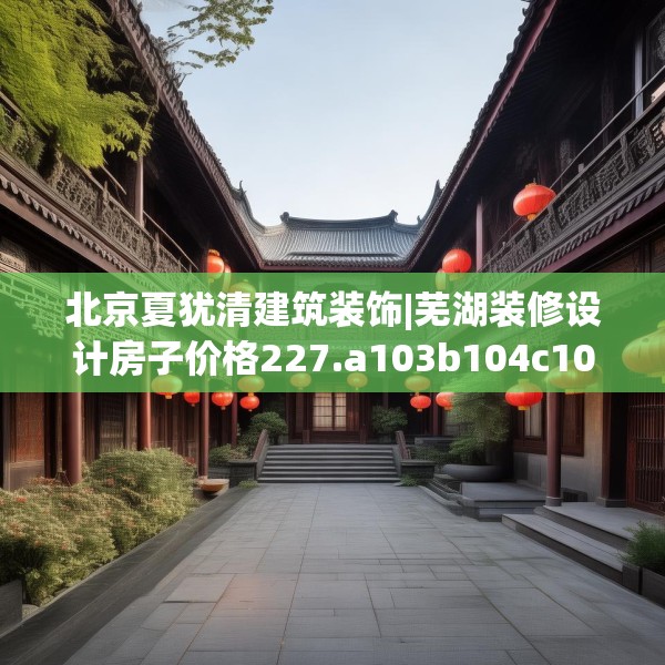 北京夏犹清建筑装饰|芜湖装修设计房子价格227.a103b104c107fgy.114cvcx