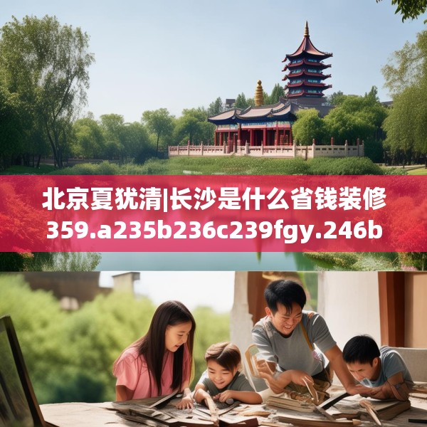 北京夏犹清|长沙是什么省钱装修359.a235b236c239fgy.246bnbn