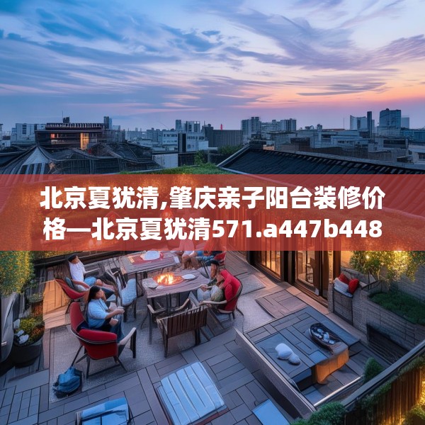 北京夏犹清,肇庆亲子阳台装修价格—北京夏犹清571.a447b448c451fgy.458poiy