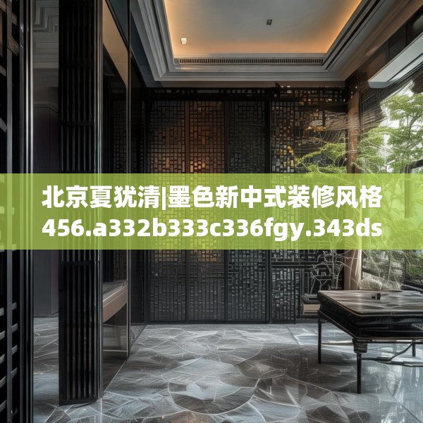 北京夏犹清|墨色新中式装修风格456.a332b333c336fgy.343dsfds