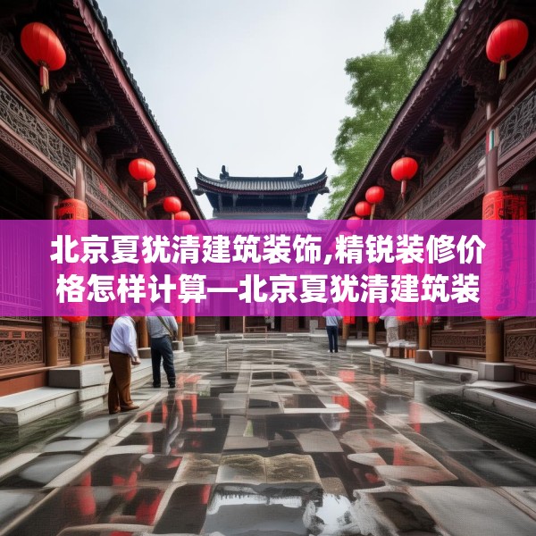 北京夏犹清建筑装饰,精锐装修价格怎样计算—北京夏犹清建筑装饰231.a107b108c111fgy.118fhsg