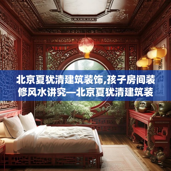 北京夏犹清建筑装饰,孩子房间装修风水讲究—北京夏犹清建筑装饰249.a125b126c129fgy.136fhsg