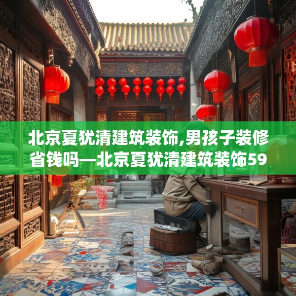 北京夏犹清建筑装饰,男孩子装修省钱吗—北京夏犹清建筑装饰599.a475b476c479fgy.486fds