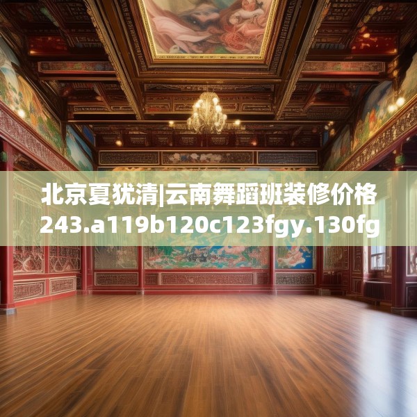 北京夏犹清|云南舞蹈班装修价格243.a119b120c123fgy.130fghfd