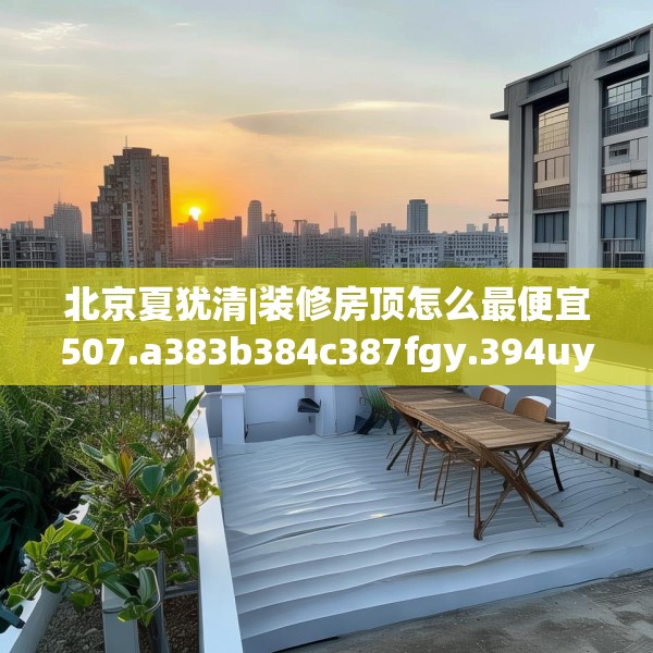 北京夏犹清|装修房顶怎么最便宜507.a383b384c387fgy.394uyk