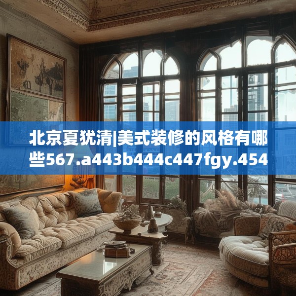北京夏犹清|美式装修的风格有哪些567.a443b444c447fgy.454fghfd