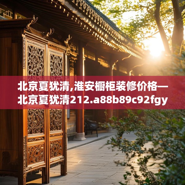 北京夏犹清,淮安橱柜装修价格—北京夏犹清212.a88b89c92fgy.99xczxv