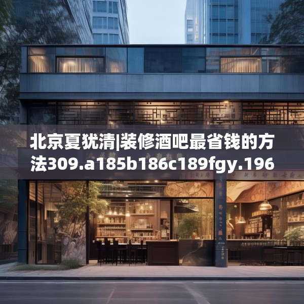 北京夏犹清|装修酒吧最省钱的方法309.a185b186c189fgy.196uyk