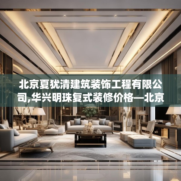 北京夏犹清建筑装饰工程有限公司,华兴明珠复式装修价格—北京夏犹清建筑装饰工程有限公司485.a361b362c365fgy.372bnbn
