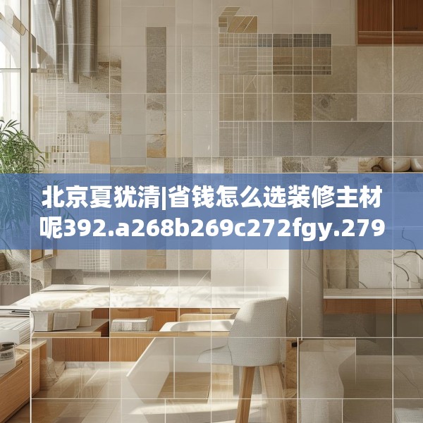 北京夏犹清|省钱怎么选装修主材呢392.a268b269c272fgy.279xczxv