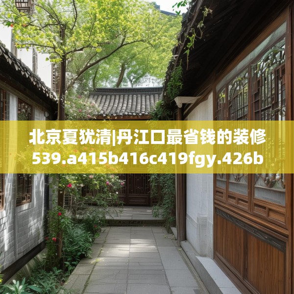 北京夏犹清|丹江口最省钱的装修539.a415b416c419fgy.426bnbn