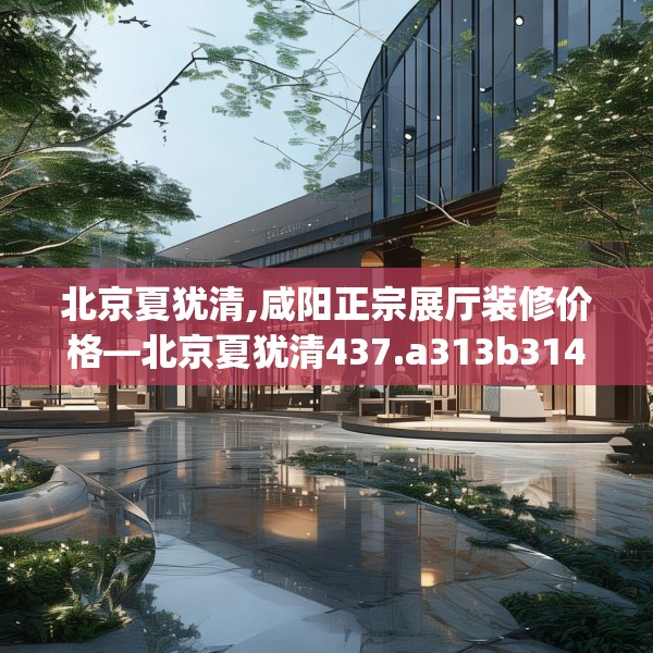 北京夏犹清,咸阳正宗展厅装修价格—北京夏犹清437.a313b314c317fgy.324fds