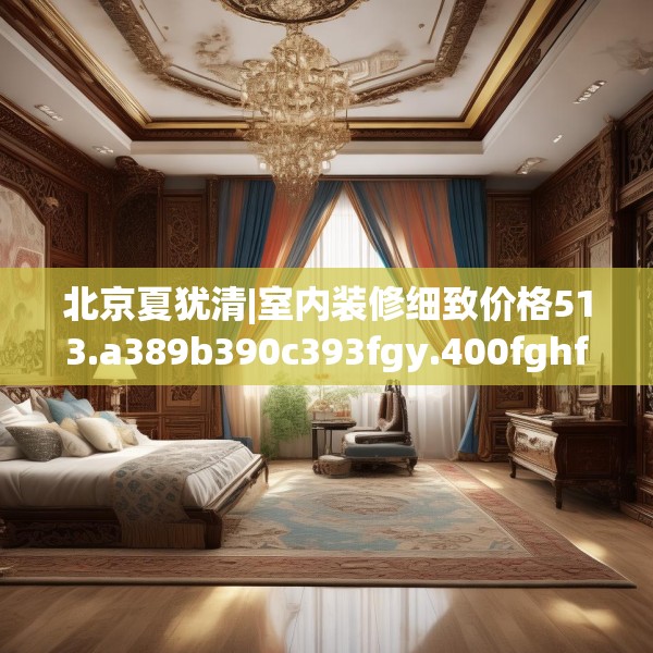 北京夏犹清|室内装修细致价格513.a389b390c393fgy.400fghfd