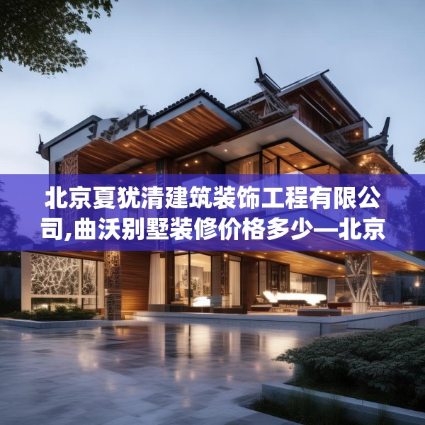 北京夏犹清建筑装饰工程有限公司,曲沃别墅装修价格多少—北京夏犹清建筑装饰工程有限公司432.a308b309c312fgy.319nbn