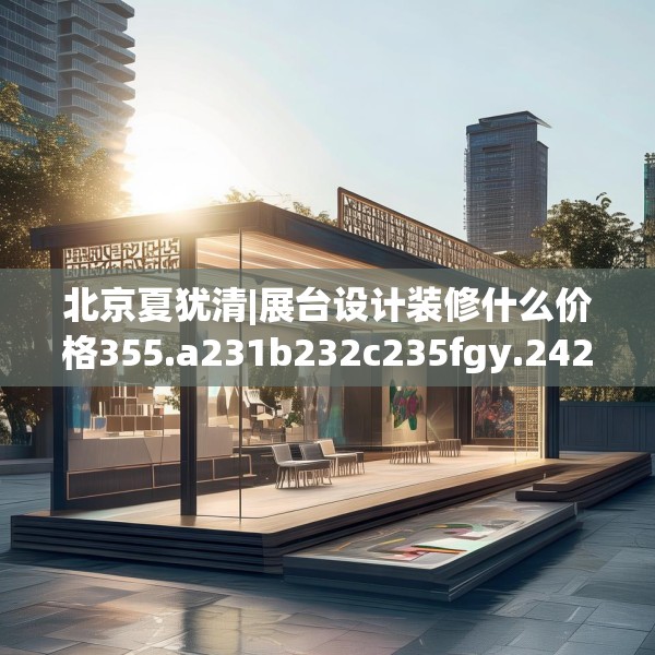 北京夏犹清|展台设计装修什么价格355.a231b232c235fgy.242poiy
