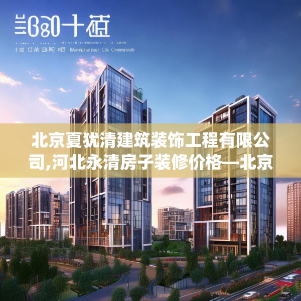 北京夏犹清建筑装饰工程有限公司,河北永清房子装修价格—北京夏犹清建筑装饰工程有限公司584.a460b461c464fgy.471wew
