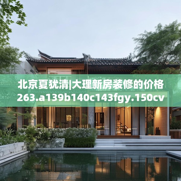 北京夏犹清|大理新房装修的价格263.a139b140c143fgy.150cvcx
