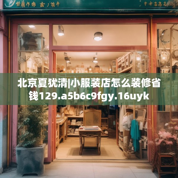 北京夏犹清|小服装店怎么装修省钱129.a5b6c9fgy.16uyk