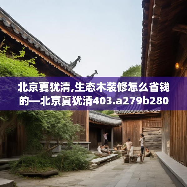 北京夏犹清,生态木装修怎么省钱的—北京夏犹清403.a279b280c283fgy.290fdsfds